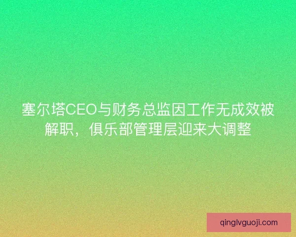 塞尔塔CEO与财务总监因工作无成效被解职，俱乐部管理层迎来大调整