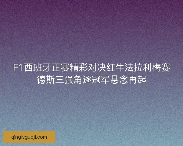 F1西班牙正赛精彩对决红牛法拉利梅赛德斯三强角逐冠军悬念再起