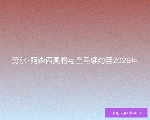 劳尔·阿森西奥将与皇马续约至2029年