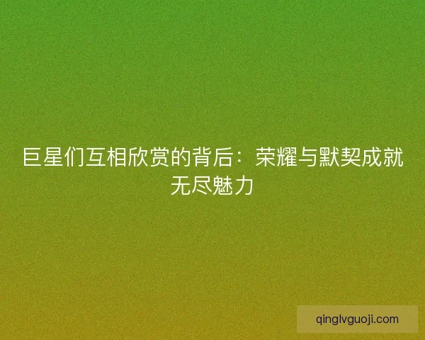 巨星们互相欣赏的背后：荣耀与默契成就无尽魅力