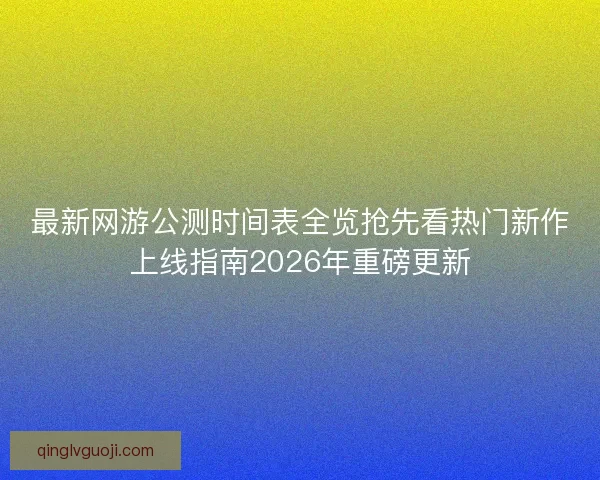 最新网游公测时间表全览抢先看热门新作上线指南2026年重磅更新