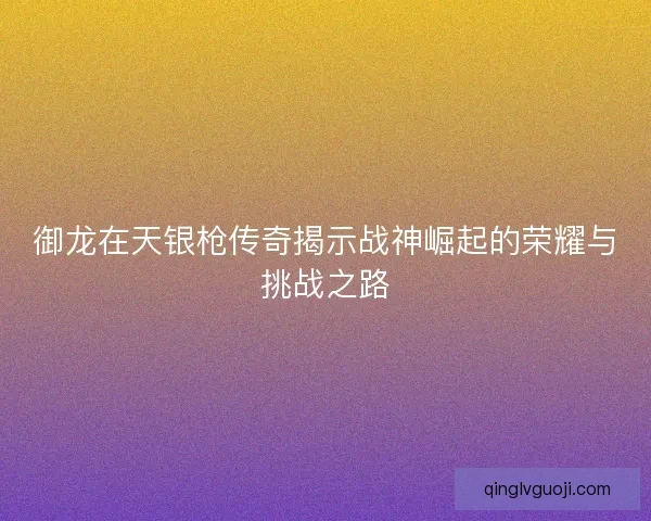 御龙在天银枪传奇揭示战神崛起的荣耀与挑战之路