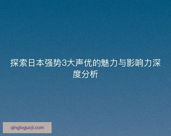 探索日本强势3大声优的魅力与影响力深度分析
