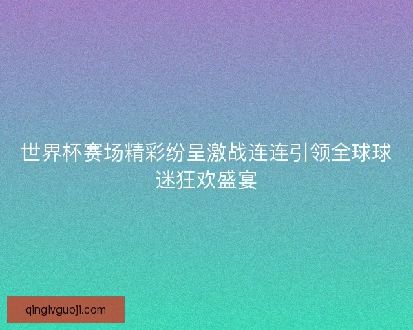 世界杯赛场精彩纷呈激战连连引领全球球迷狂欢盛宴