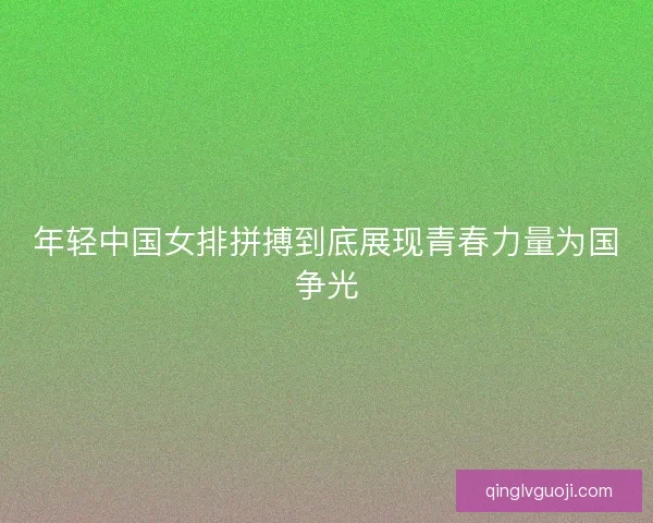 年轻中国女排拼搏到底展现青春力量为国争光