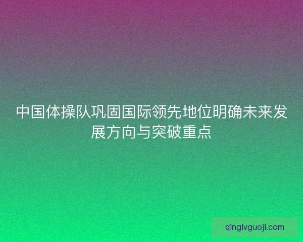 中国体操队巩固国际领先地位明确未来发展方向与突破重点