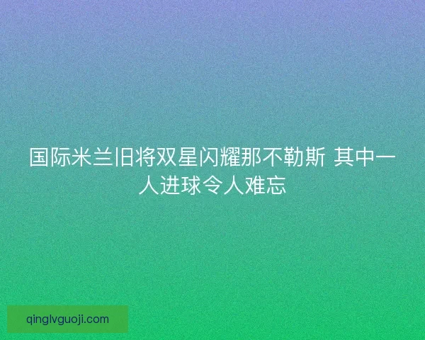 国际米兰旧将双星闪耀那不勒斯 其中一人进球令人难忘
