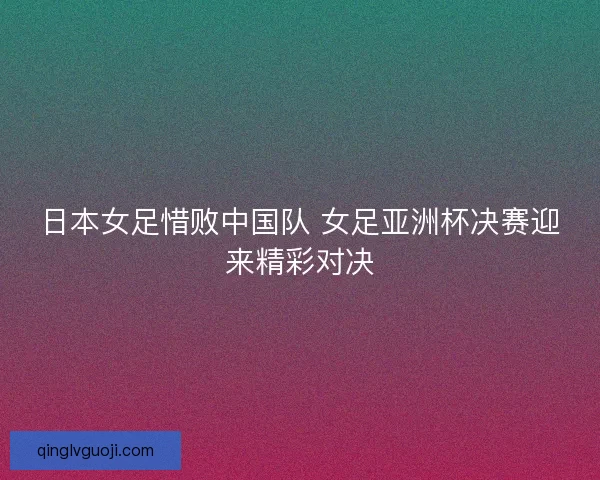 日本女足惜败中国队 女足亚洲杯决赛迎来精彩对决 日本女足惜败中国队 女足亚洲杯决赛迎来精彩对决