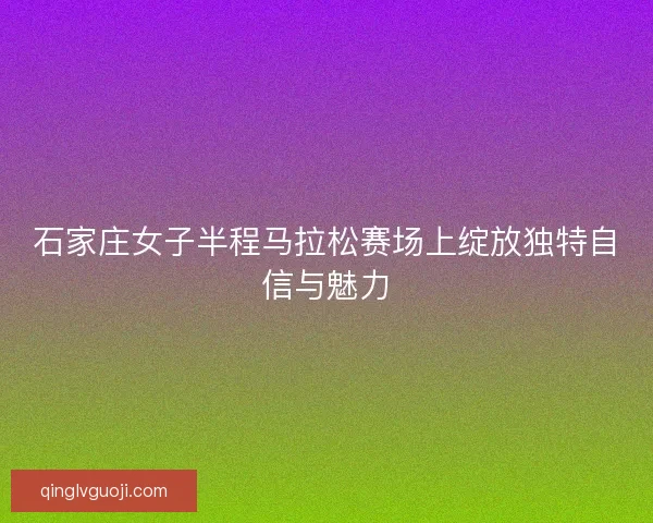 石家庄女子半程马拉松赛场上绽放独特自信与魅力 石家庄女子半程马拉松赛场上绽放独特自信与魅力