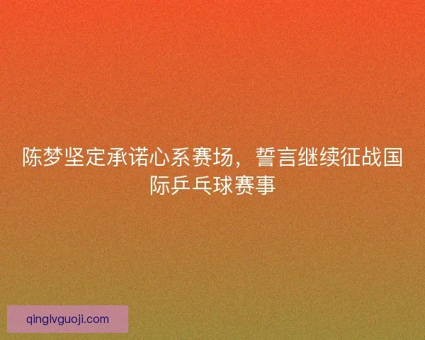 陈梦坚定承诺心系赛场，誓言继续征战国际乒乓球赛事