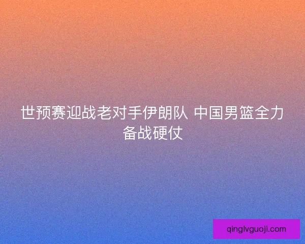 世预赛迎战老对手伊朗队 中国男篮全力备战硬仗