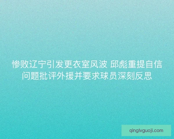 惨败辽宁引发更衣室风波 邱彪重提自信问题批评外援并要求球员深刻反思