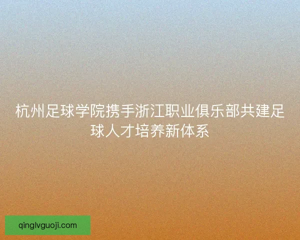 杭州足球学院携手浙江职业俱乐部共建足球人才培养新体系