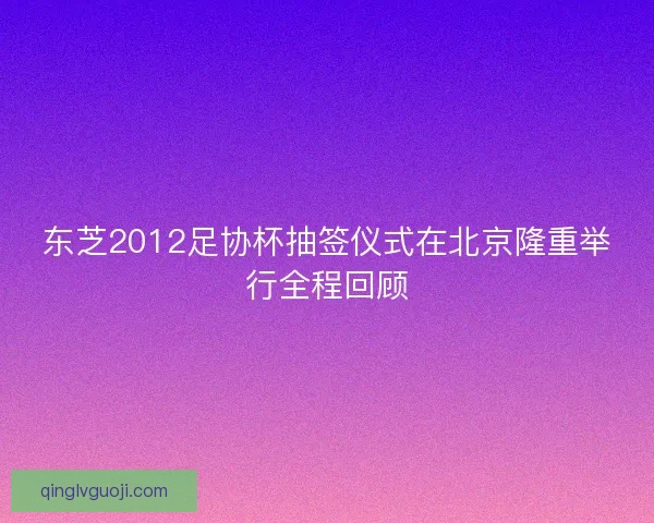东芝2012足协杯抽签仪式在北京隆重举行全程回顾