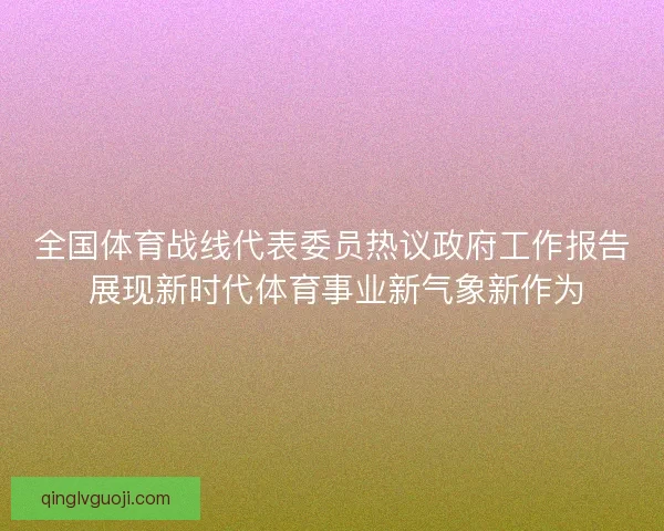 全国体育战线代表委员热议政府工作报告 展现新时代体育事业新气象新作为 全国体育战线代表委员热议政府工作报告 展现新时代体育事业新气象新作为