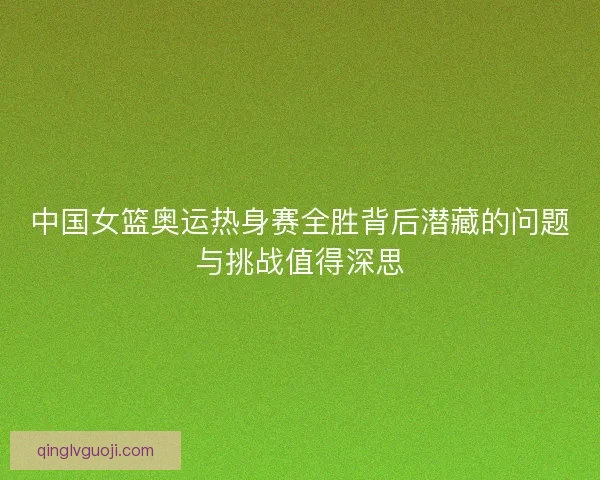 中国女篮奥运热身赛全胜背后潜藏的问题与挑战值得深思