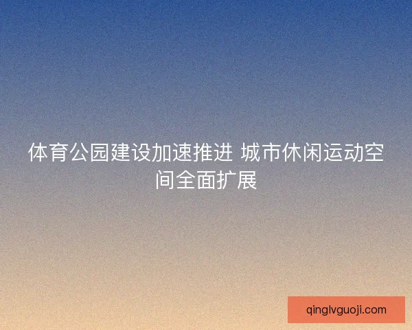 体育公园建设加速推进 城市休闲运动空间全面扩展 体育公园建设加速推进 城市休闲运动空间全面扩展