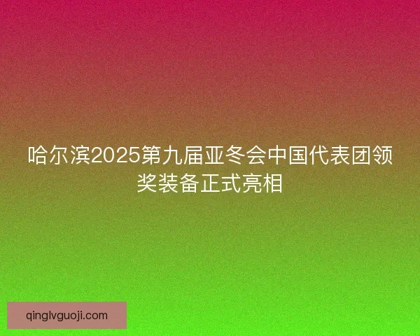 哈尔滨2025第九届亚冬会中国代表团领奖装备正式亮相 哈尔滨2025第九届亚冬会中国代表团领奖装备正式亮相
