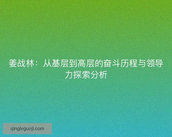 姜战林:从基层到高层的奋斗历程与领导力探索分析 姜战林:从基层到高层的奋斗历程与领导力探索分析