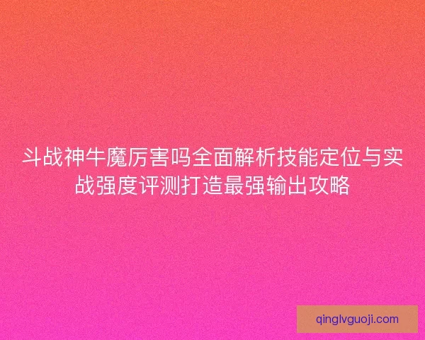 斗战神牛魔厉害吗全面解析技能定位与实战强度评测打造最强输出攻略