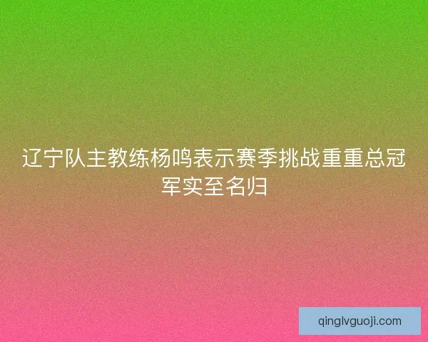 辽宁队主教练杨鸣表示赛季挑战重重总冠军实至名归 辽宁队主教练杨鸣表示赛季挑战重重总冠军实至名归