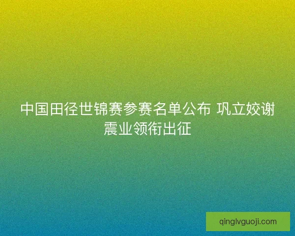 中国田径世锦赛参赛名单公布 巩立姣谢震业领衔出征