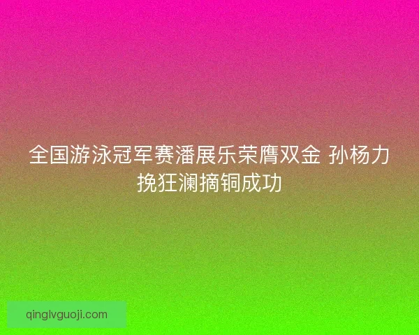 全国游泳冠军赛潘展乐荣膺双金 孙杨力挽狂澜摘铜成功 全国游泳冠军赛潘展乐荣膺双金 孙杨力挽狂澜摘铜成功