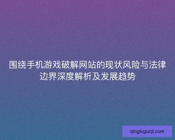 围绕手机游戏破解网站的现状风险与法律边界深度解析及发展趋势 围绕手机游戏破解网站的现状风险与法律边界深度解析及发展趋势