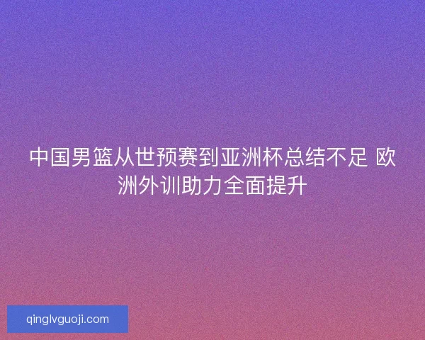 中国男篮从世预赛到亚洲杯总结不足 欧洲外训助力全面提升