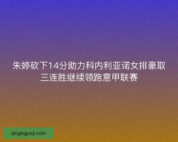 朱婷砍下14分助力科内利亚诺女排豪取三连胜继续领跑意甲联赛