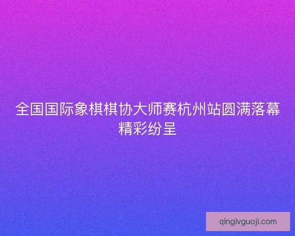 全国国际象棋棋协大师赛杭州站圆满落幕精彩纷呈 全国国际象棋棋协大师赛杭州站圆满落幕精彩纷呈