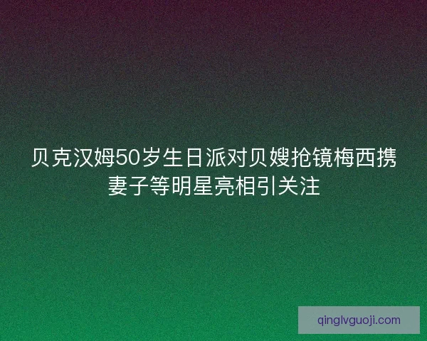 贝克汉姆50岁生日派对贝嫂抢镜梅西携妻子等明星亮相引关注