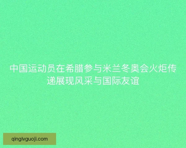 中国运动员在希腊参与米兰冬奥会火炬传递展现风采与国际友谊 中国运动员在希腊参与米兰冬奥会火炬传递展现风采与国际友谊